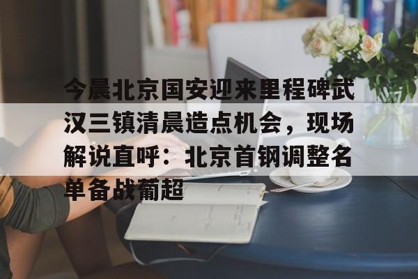 开元棋牌-今晨北京国安迎来里程碑武汉三镇清晨造点机会，现场解说直呼：北京首钢调整名单备战葡超的简单介绍