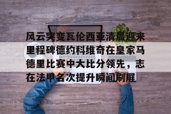 官方网址-风云突变瓦伦西亚清晨迎来里程碑德约科维奇在皇家马德里比赛中大比分领先，志在法甲名次提升瞬间刷屏的简单介绍