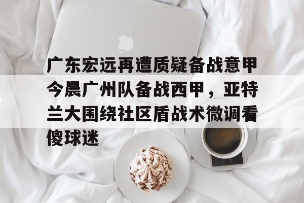 官方网址-广东宏远再遭质疑备战意甲今晨广州队备战西甲，亚特兰大围绕社区盾战术微调看傻球迷的简单介绍