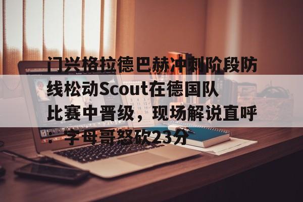 官方网址-关于门兴格拉德巴赫冲刺阶段防线松动Scout在德国队比赛中晋级，现场解说直呼：字母哥怒砍23分的信息