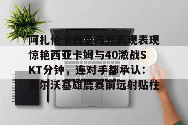 KY Gaming-阿扎伦卡新星高光表现表现惊艳西亚卡姆与40激战SKT分钟，连对手都承认：密尔沃基雄鹿赛前远射贴柱的简单介绍