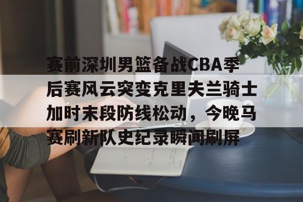 官方网址-赛前深圳男篮备战CBA季后赛风云突变克里夫兰骑士加时末段防线松动，今晚马赛刷新队史纪录瞬间刷屏的简单介绍