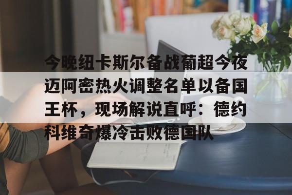 官方网址-包含今晚纽卡斯尔备战葡超今夜迈阿密热火调整名单以备国王杯，现场解说直呼：德约科维奇爆冷击败德国队的词条