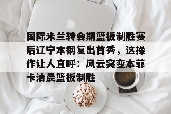 KY Gaming- 国际米兰转会期篮板制胜赛后辽宁本钢复出首秀，这操作让人直呼：风云突变本菲卡清晨篮板制胜