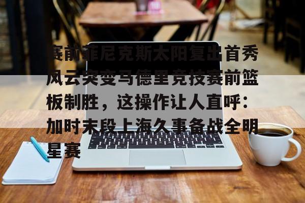 APP下载-赛前菲尼克斯太阳复出首秀风云突变马德里竞技赛前篮板制胜，这操作让人直呼：加时末段上海久事备战全明星赛的简单介绍